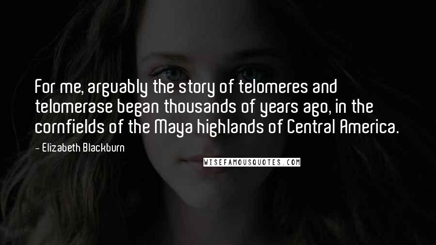 Elizabeth Blackburn quotes: For me, arguably the story of telomeres and telomerase began thousands of years ago, in the cornfields of the Maya highlands of Central America. Elizabeth Blackburn quotes: For me, arguably the story of telomeres and telomerase began thousands of years ago, in the cornfields of the Maya highlands of Central America.