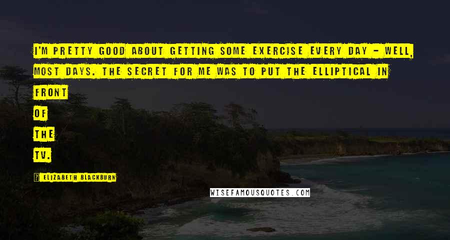 Elizabeth Blackburn quotes: I'm pretty good about getting some exercise every day - well, most days. The secret for me was to put the elliptical in front of the TV.