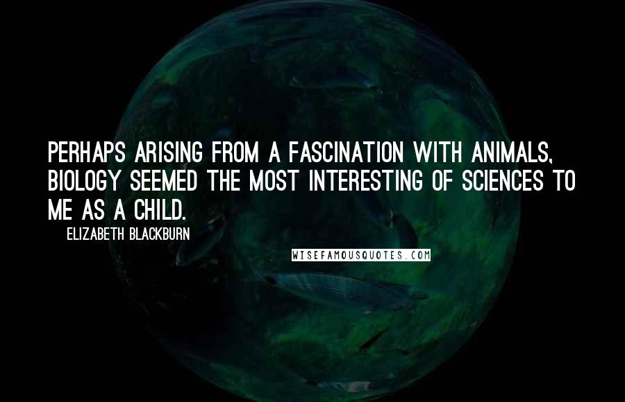 Elizabeth Blackburn quotes: Perhaps arising from a fascination with animals, biology seemed the most interesting of sciences to me as a child. Elizabeth Blackburn quotes: Perhaps arising from a fascination with animals, biology seemed the most interesting of sciences to me as a child.