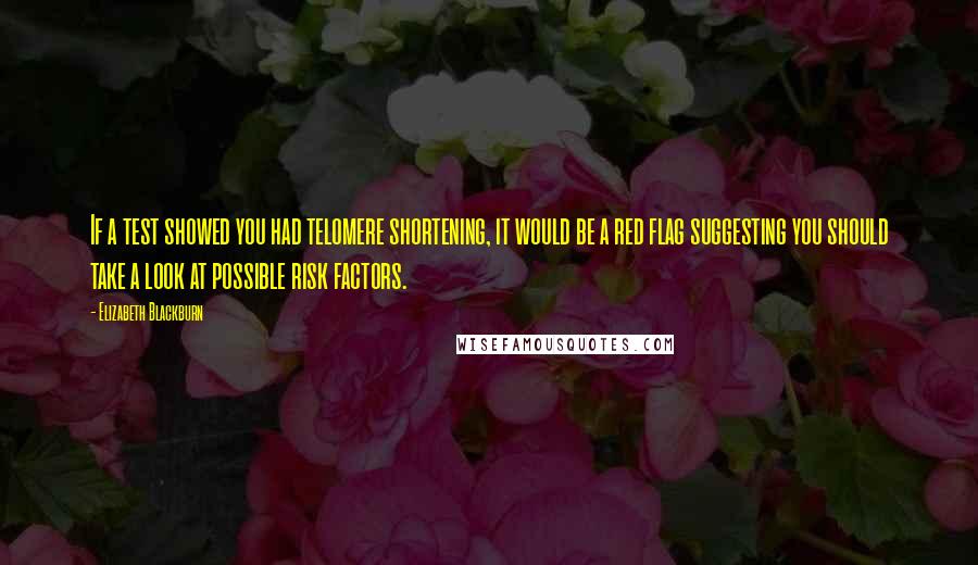 Elizabeth Blackburn quotes: If a test showed you had telomere shortening, it would be a red flag suggesting you should take a look at possible risk factors. Elizabeth Blackburn quotes: If a test showed you had telomere shortening, it would be a red flag suggesting you should take a look at possible risk factors.