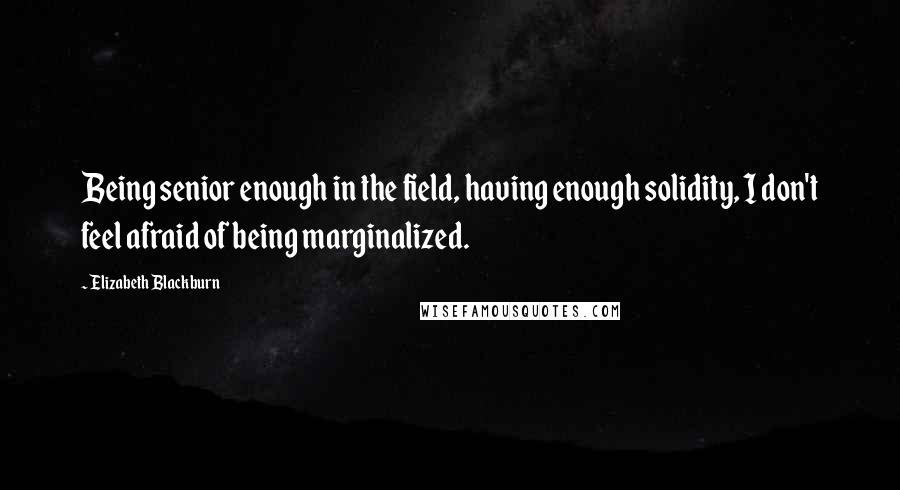 Elizabeth Blackburn quotes: Being senior enough in the field, having enough solidity, I don't feel afraid of being marginalized.