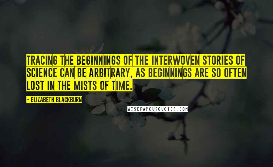 Elizabeth Blackburn quotes: Tracing the beginnings of the interwoven stories of science can be arbitrary, as beginnings are so often lost in the mists of time. Elizabeth Blackburn quotes: Tracing the beginnings of the interwoven stories of science can be arbitrary, as beginnings are so often lost in the mists of time.