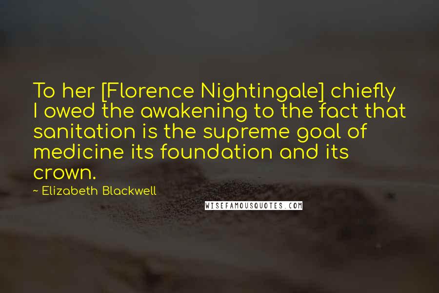 Elizabeth Blackwell quotes: To her [Florence Nightingale] chiefly I owed the awakening to the fact that sanitation is the supreme goal of medicine its foundation and its crown.