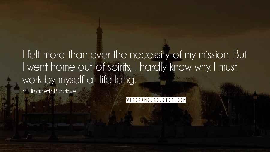 Elizabeth Blackwell quotes: I felt more than ever the necessity of my mission. But I went home out of spirits, I hardly know why. I must work by myself all life long. Elizabeth Blackwell quotes: I felt more than ever the necessity of my mission. But I went home out of spirits, I hardly know why. I must work by myself all life long.
