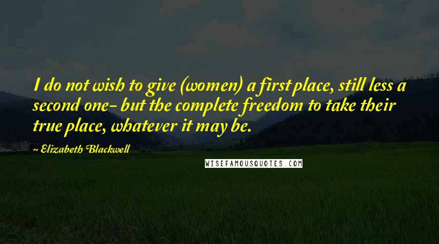 Elizabeth Blackwell quotes: I do not wish to give (women) a first place, still less a second one- but the complete freedom to take their true place, whatever it may be.