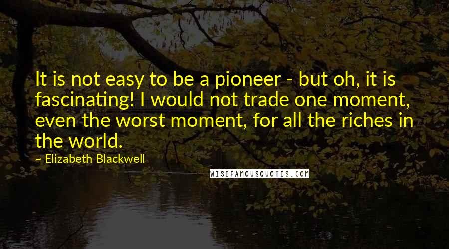 Elizabeth Blackwell quotes: It is not easy to be a pioneer - but oh, it is fascinating! I would not trade one moment, even the worst moment, for all the riches in the Elizabeth Blackwell quotes: It is not easy to be a pioneer - but oh, it is fascinating! I would not trade one moment, even the worst moment, for all the riches in the