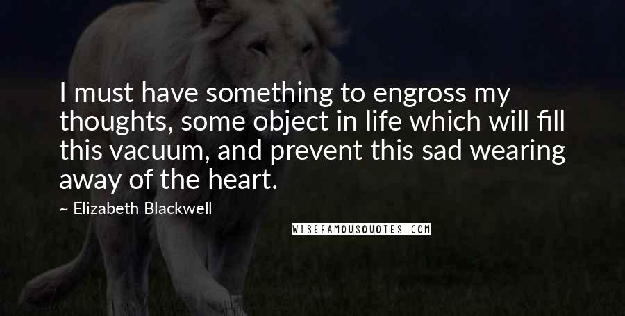 Elizabeth Blackwell quotes: I must have something to engross my thoughts, some object in life which will fill this vacuum, and prevent this sad wearing away of the heart. Elizabeth Blackwell quotes: I must have something to engross my thoughts, some object in life which will fill this vacuum, and prevent this sad wearing away of the heart.