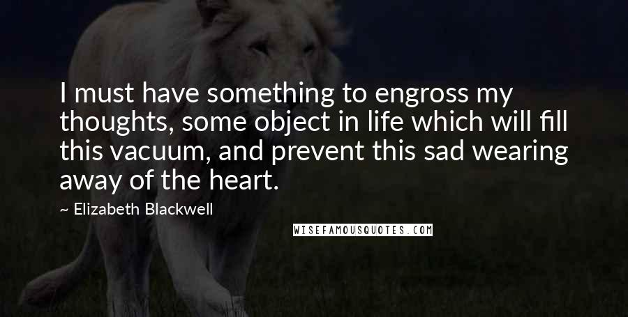 Elizabeth Blackwell quotes: I must have something to engross my thoughts, some object in life which will fill this vacuum, and prevent this sad wearing away of the heart.