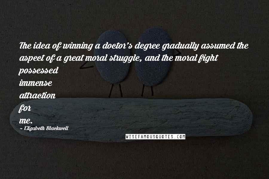 Elizabeth Blackwell quotes: The idea of winning a doctor's degree gradually assumed the aspect of a great moral struggle, and the moral fight possessed immense attraction for me.