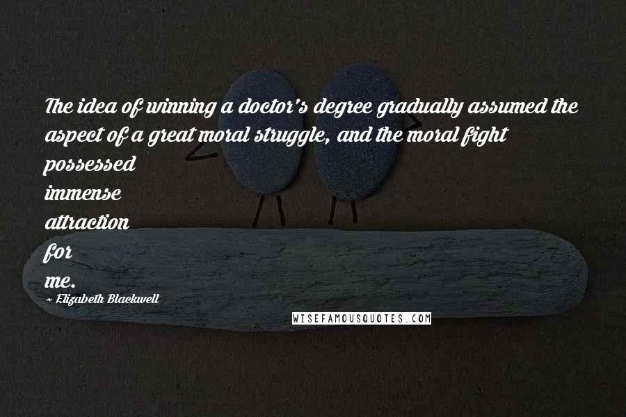 Elizabeth Blackwell quotes: The idea of winning a doctor's degree gradually assumed the aspect of a great moral struggle, and the moral fight possessed immense attraction for me. Elizabeth Blackwell quotes: The idea of winning a doctor's degree gradually assumed the aspect of a great moral struggle, and the moral fight possessed immense attraction for me.