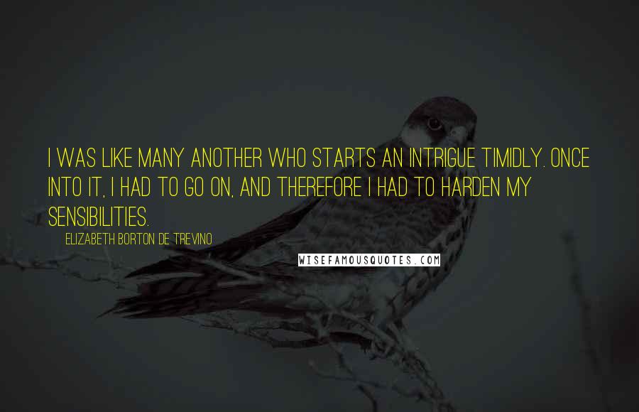 Elizabeth Borton De Trevino quotes: I was like many another who starts an intrigue timidly. Once into it, I had to go on, and therefore I had to harden my sensibilities.