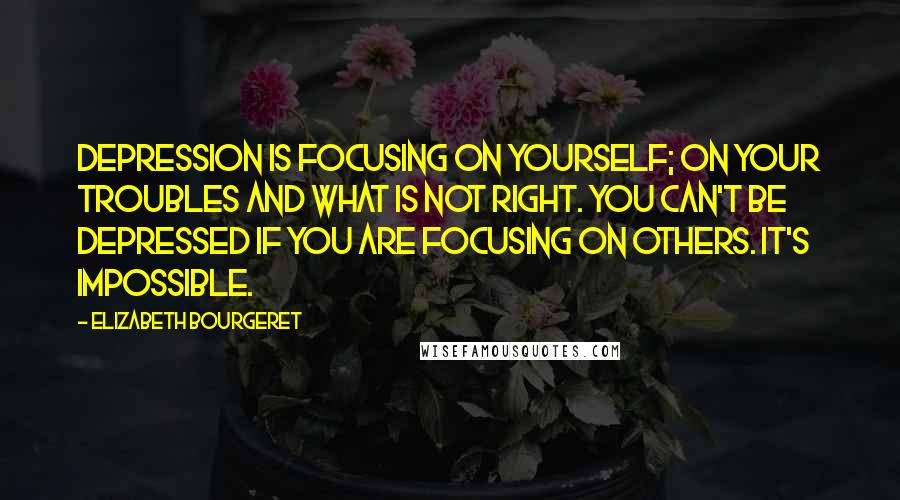 Elizabeth Bourgeret quotes: Depression is focusing on yourself; on your troubles and what is not right. You can't be depressed if you are focusing on others. It's impossible.