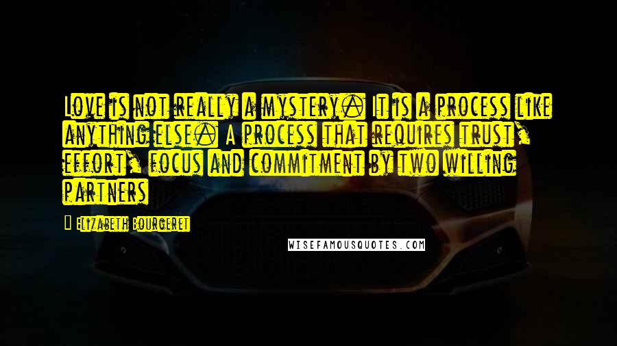 Elizabeth Bourgeret quotes: Love is not really a mystery. It is a process like anything else. A process that requires trust, effort, focus and commitment by two willing partners Elizabeth Bourgeret quotes: Love is not really a mystery. It is a process like anything else. A process that requires trust, effort, focus and commitment by two willing partners
