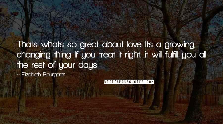 Elizabeth Bourgeret quotes: That's what's so great about love. It's a growing, changing thing. If you treat it right, it will fulfill you all the rest of your days. Elizabeth Bourgeret quotes: That's what's so great about love. It's a growing, changing thing. If you treat it right, it will fulfill you all the rest of your days.