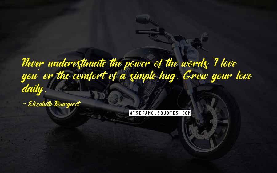 Elizabeth Bourgeret quotes: Never underestimate the power of the words 'I love you' or the comfort of a simple hug. Grow your love daily.