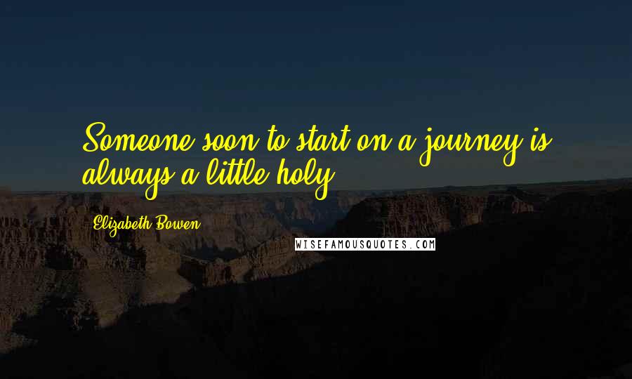 Elizabeth Bowen quotes: Someone soon to start on a journey is always a little holy.