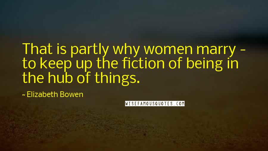 Elizabeth Bowen quotes: That is partly why women marry - to keep up the fiction of being in the hub of things.