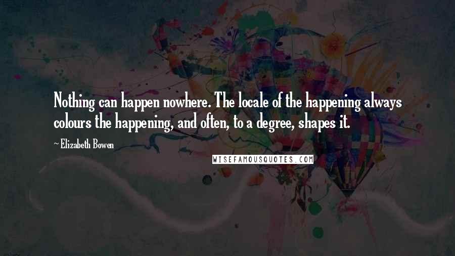Elizabeth Bowen quotes: Nothing can happen nowhere. The locale of the happening always colours the happening, and often, to a degree, shapes it.