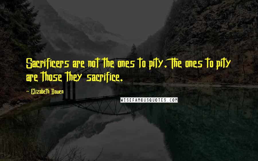 Elizabeth Bowen quotes: Sacrificers are not the ones to pity. The ones to pity are those they sacrifice.