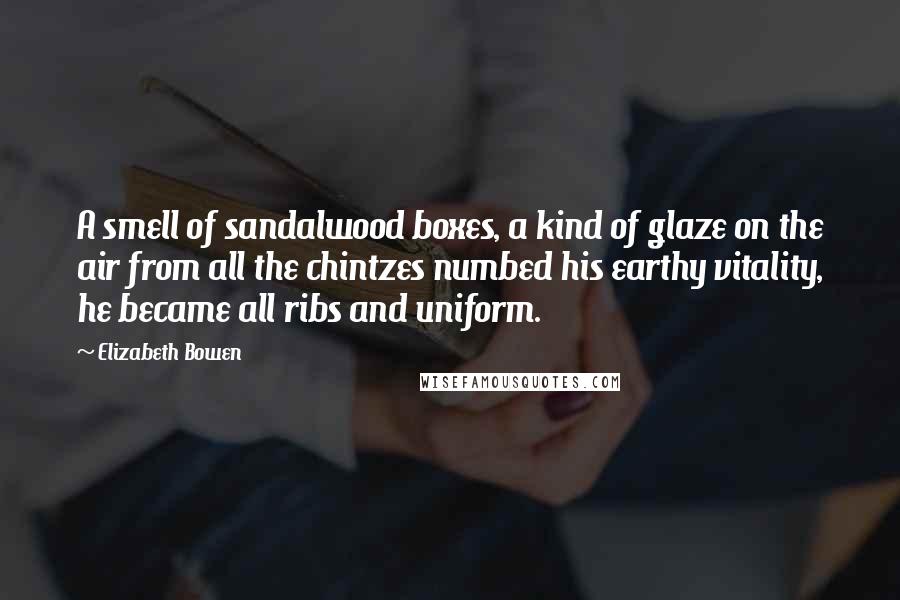Elizabeth Bowen quotes: A smell of sandalwood boxes, a kind of glaze on the air from all the chintzes numbed his earthy vitality, he became all ribs and uniform.