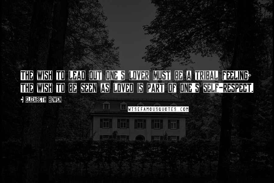 Elizabeth Bowen quotes: The wish to lead out one's lover must be a tribal feeling; the wish to be seen as loved is part of one's self-respect.