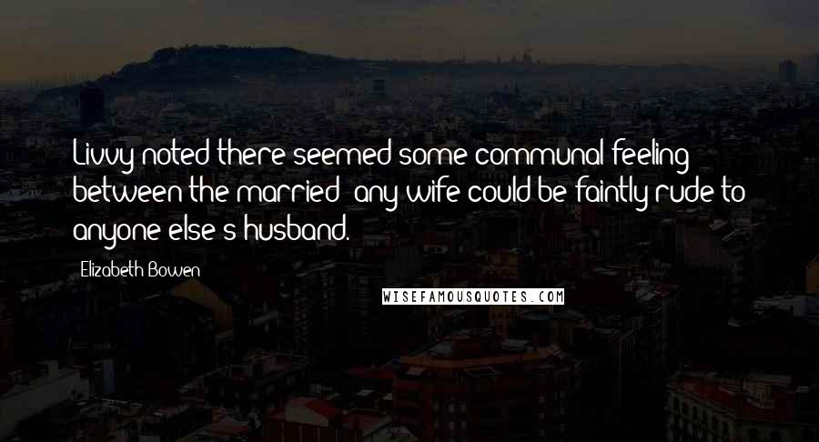 Elizabeth Bowen quotes: Livvy noted there seemed some communal feeling between the married: any wife could be faintly rude to anyone else's husband.