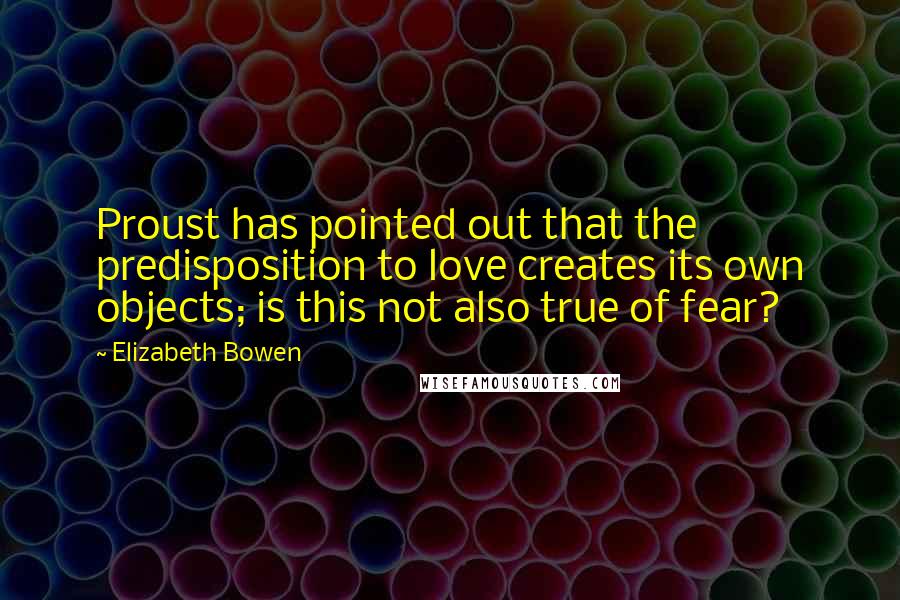 Elizabeth Bowen quotes: Proust has pointed out that the predisposition to love creates its own objects; is this not also true of fear?