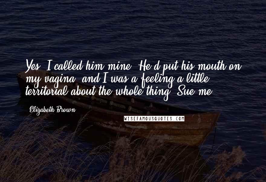 Elizabeth Brown quotes: Yes, I called him mine. He'd put his mouth on my vagina, and I was a feeling a little territorial about the whole thing. Sue me.