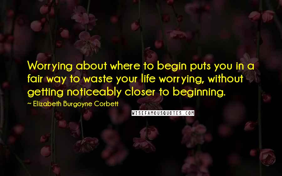 Elizabeth Burgoyne Corbett quotes: Worrying about where to begin puts you in a fair way to waste your life worrying, without getting noticeably closer to beginning.