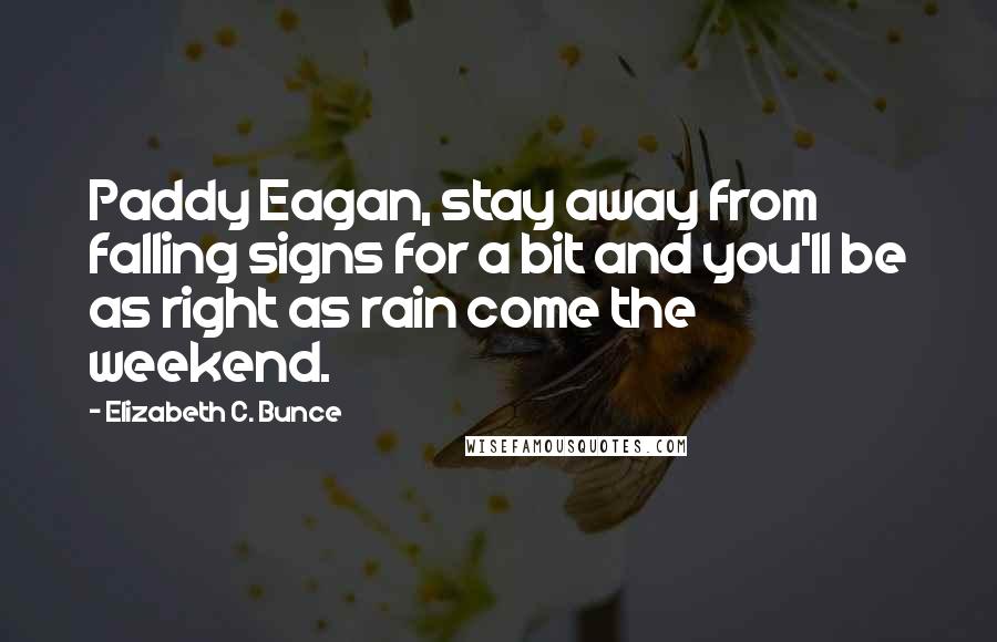 Elizabeth C. Bunce quotes: Paddy Eagan, stay away from falling signs for a bit and you'll be as right as rain come the weekend. Elizabeth C. Bunce quotes: Paddy Eagan, stay away from falling signs for a bit and you'll be as right as rain come the weekend.