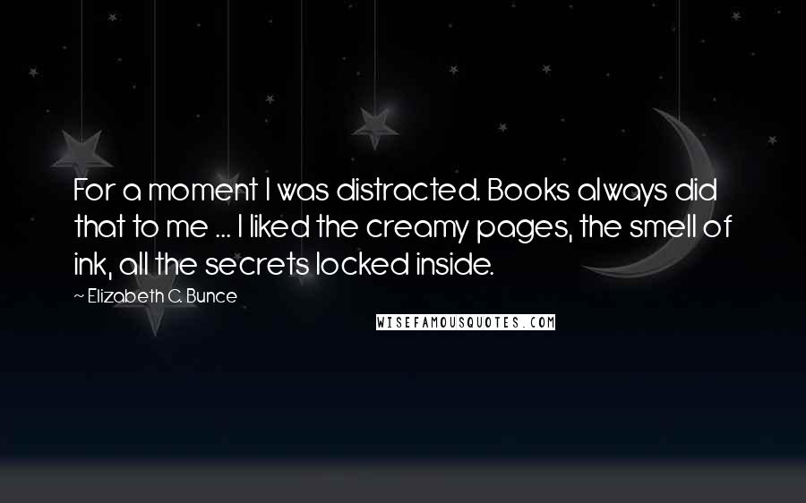 Elizabeth C. Bunce quotes: For a moment I was distracted. Books always did that to me ... I liked the creamy pages, the smell of ink, all the secrets locked inside.