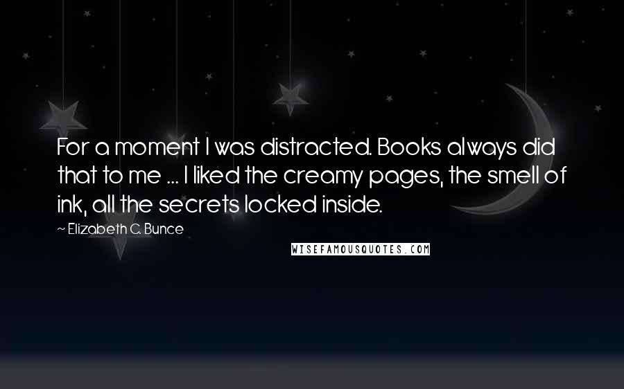 Elizabeth C. Bunce quotes: For a moment I was distracted. Books always did that to me ... I liked the creamy pages, the smell of ink, all the secrets locked inside. Elizabeth C. Bunce quotes: For a moment I was distracted. Books always did that to me ... I liked the creamy pages, the smell of ink, all the secrets locked inside.