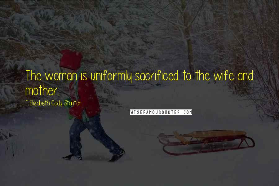 Elizabeth Cady Stanton quotes: The woman is uniformly sacrificed to the wife and mother.