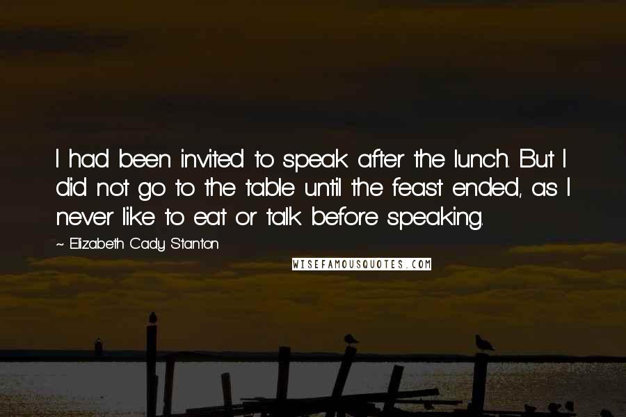 Elizabeth Cady Stanton quotes: I had been invited to speak after the lunch. But I did not go to the table until the feast ended, as I never like to eat or talk before