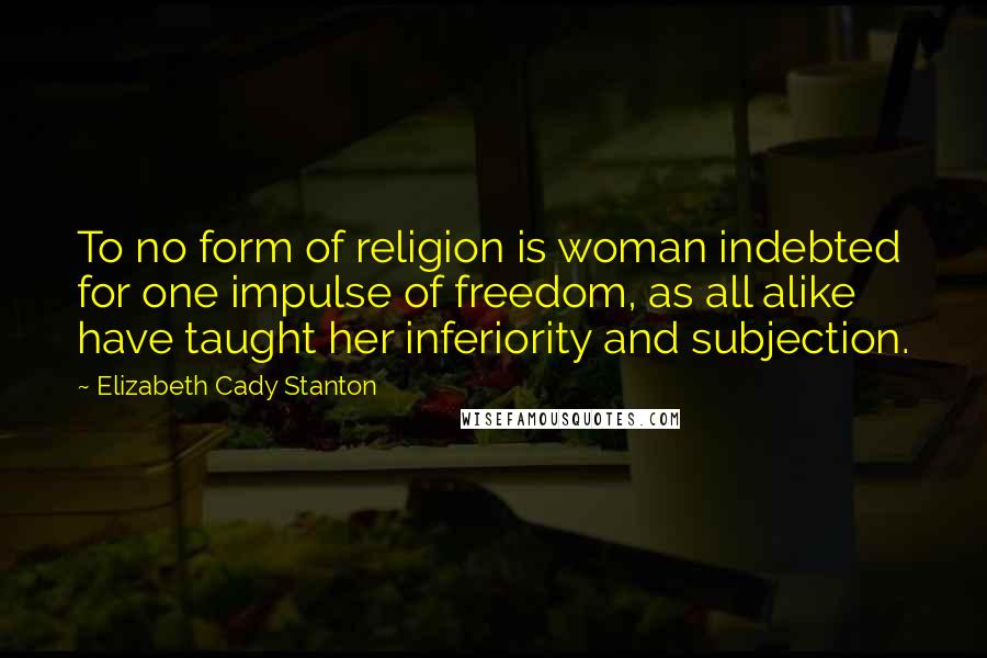 Elizabeth Cady Stanton quotes: To no form of religion is woman indebted for one impulse of freedom, as all alike have taught her inferiority and subjection.