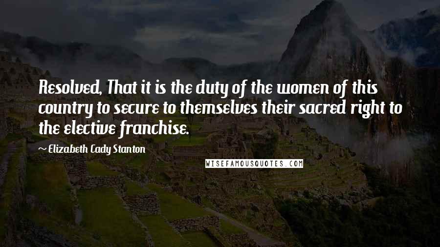 Elizabeth Cady Stanton quotes: Resolved, That it is the duty of the women of this country to secure to themselves their sacred right to the elective franchise.