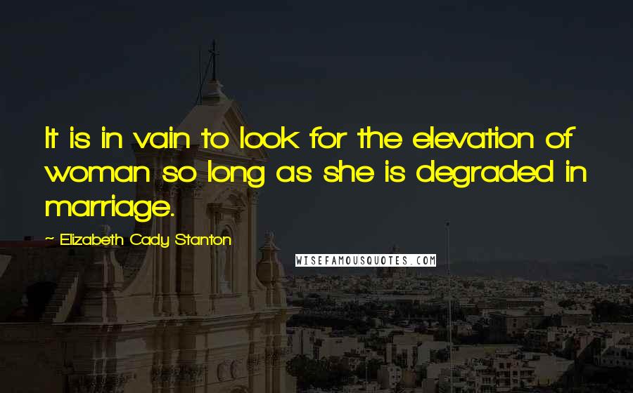 Elizabeth Cady Stanton quotes: It is in vain to look for the elevation of woman so long as she is degraded in marriage.