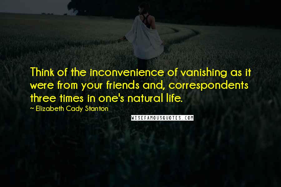 Elizabeth Cady Stanton quotes: Think of the inconvenience of vanishing as it were from your friends and, correspondents three times in one's natural life.