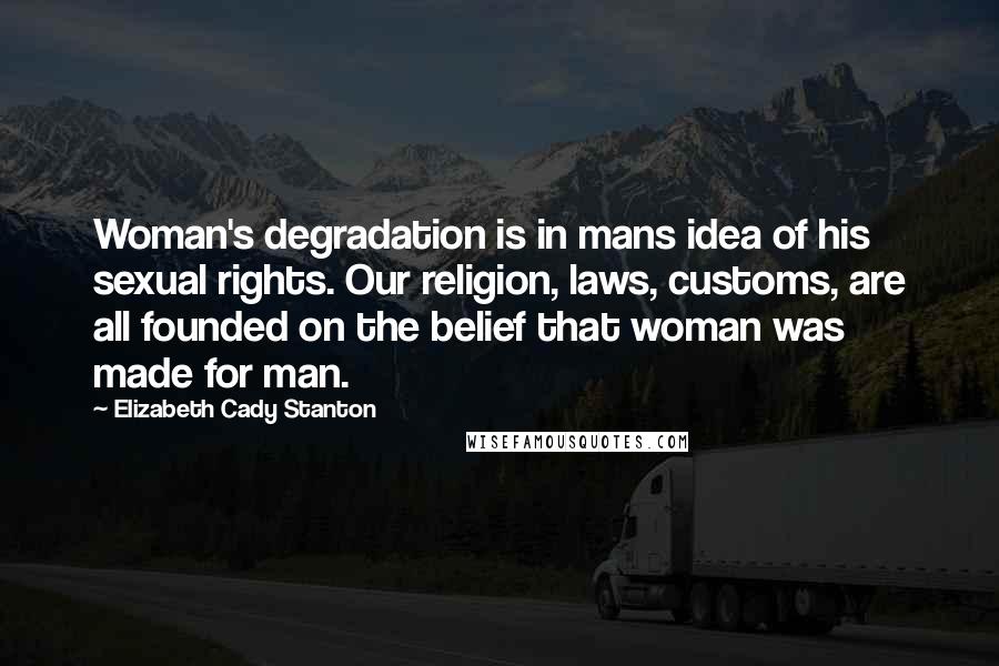 Elizabeth Cady Stanton quotes: Woman's degradation is in mans idea of his sexual rights. Our religion, laws, customs, are all founded on the belief that woman was made for man. Elizabeth Cady Stanton quotes: Woman's degradation is in mans idea of his sexual rights. Our religion, laws, customs, are all founded on the belief that woman was made for man.