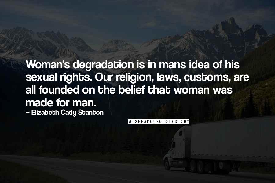 Elizabeth Cady Stanton quotes: Woman's degradation is in mans idea of his sexual rights. Our religion, laws, customs, are all founded on the belief that woman was made for man.