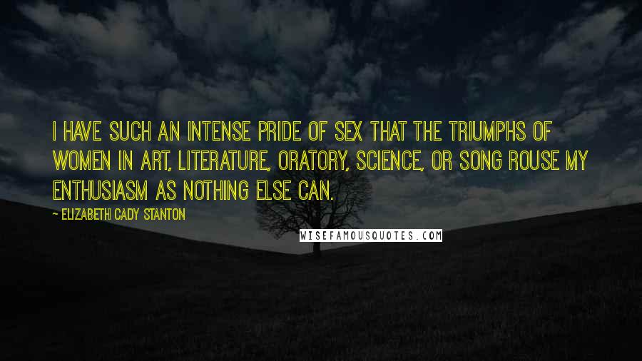 Elizabeth Cady Stanton quotes: I have such an intense pride of sex that the triumphs of women in art, literature, oratory, science, or song rouse my enthusiasm as nothing else can.