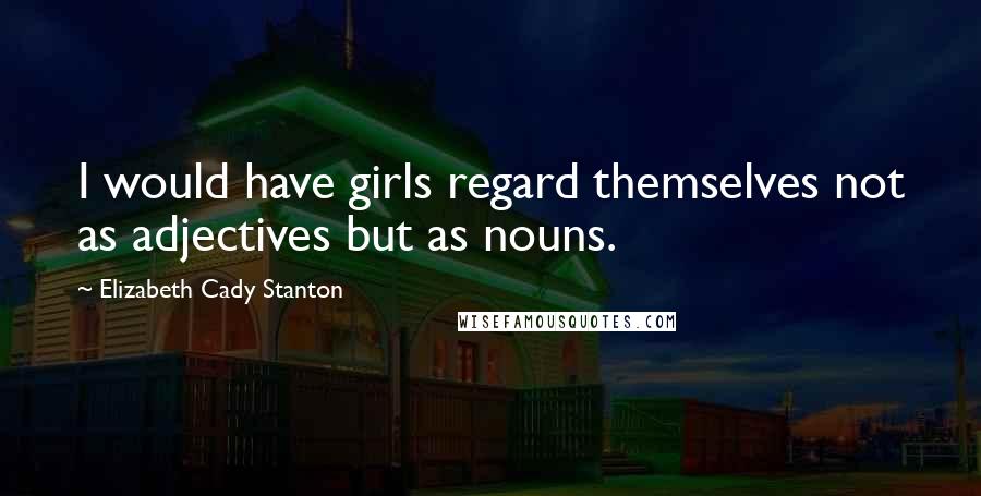 Elizabeth Cady Stanton quotes: I would have girls regard themselves not as adjectives but as nouns.