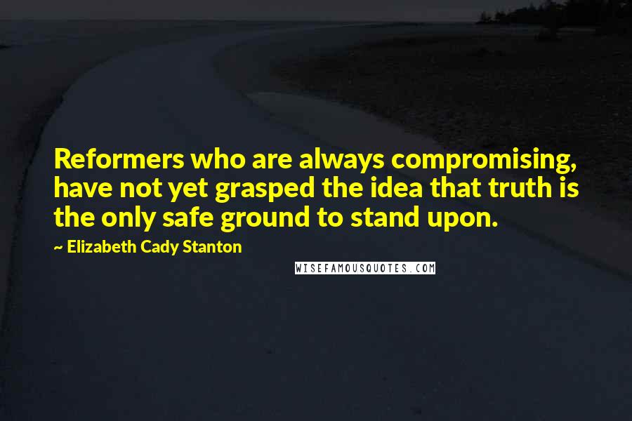 Elizabeth Cady Stanton quotes: Reformers who are always compromising, have not yet grasped the idea that truth is the only safe ground to stand upon.