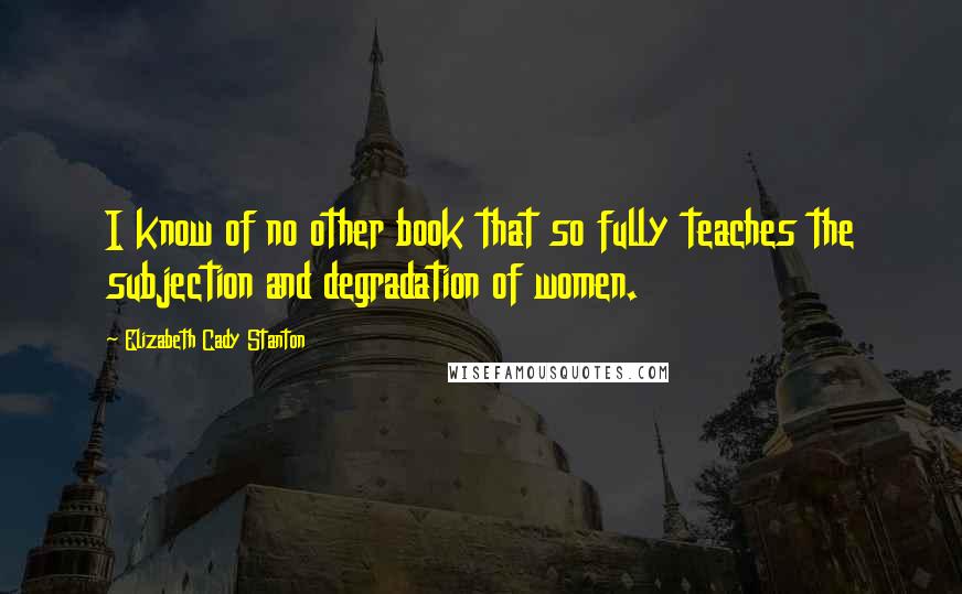 Elizabeth Cady Stanton quotes: I know of no other book that so fully teaches the subjection and degradation of women.