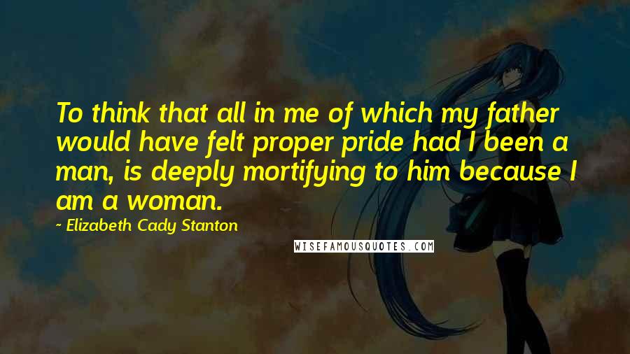 Elizabeth Cady Stanton quotes: To think that all in me of which my father would have felt proper pride had I been a man, is deeply mortifying to him because I am a woman.