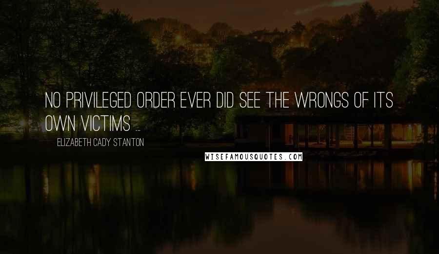 Elizabeth Cady Stanton quotes: No privileged order ever did see the wrongs of its own victims ...