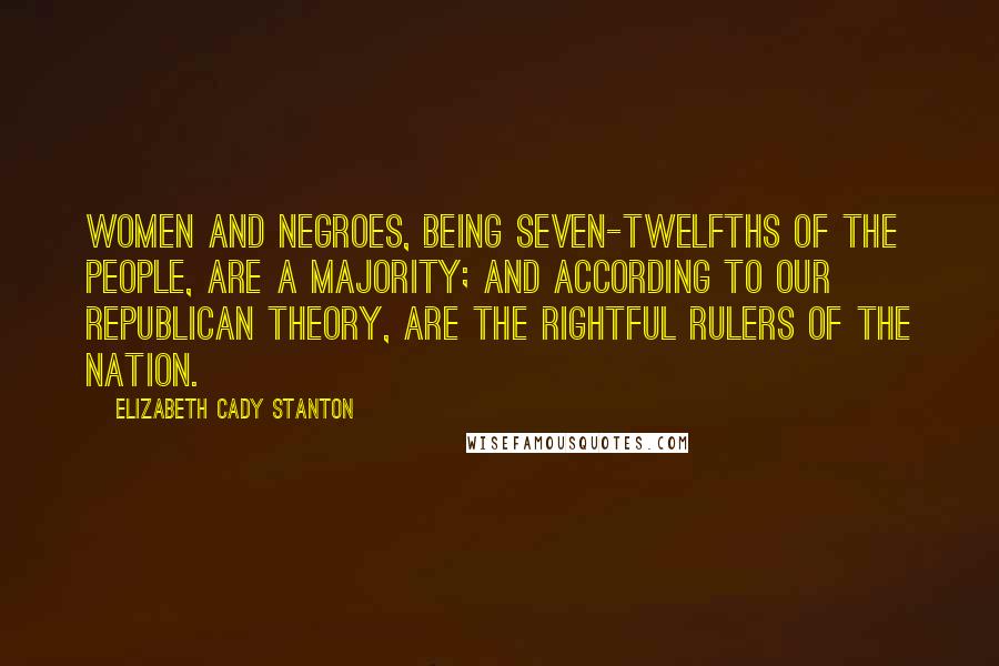 Elizabeth Cady Stanton quotes: Women and negroes, being seven-twelfths of the people, are a majority; and according to our republican theory, are the rightful rulers of the nation.