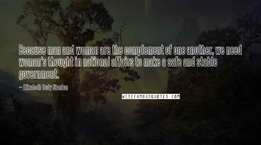 Elizabeth Cady Stanton quotes: Because man and woman are the complement of one another, we need woman's thought in national affairs to make a safe and stable government. Elizabeth Cady Stanton quotes: Because man and woman are the complement of one another, we need woman's thought in national affairs to make a safe and stable government.