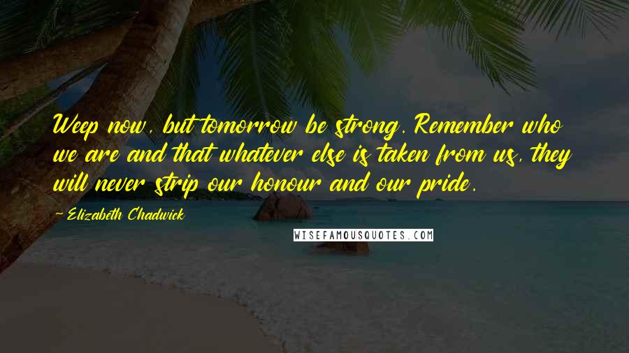 Elizabeth Chadwick quotes: Weep now, but tomorrow be strong. Remember who we are and that whatever else is taken from us, they will never strip our honour and our pride. Elizabeth Chadwick quotes: Weep now, but tomorrow be strong. Remember who we are and that whatever else is taken from us, they will never strip our honour and our pride.