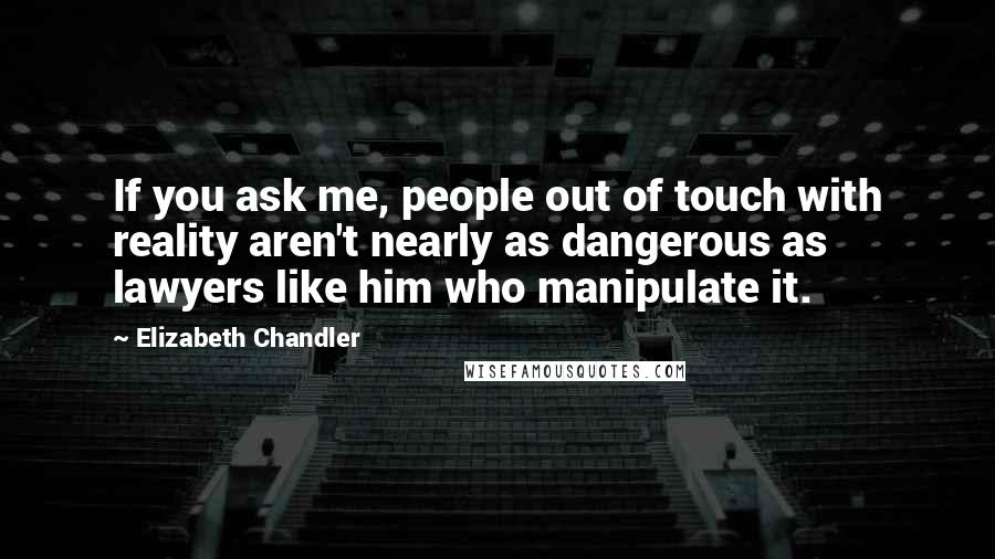 Elizabeth Chandler quotes: If you ask me, people out of touch with reality aren't nearly as dangerous as lawyers like him who manipulate it. Elizabeth Chandler quotes: If you ask me, people out of touch with reality aren't nearly as dangerous as lawyers like him who manipulate it.